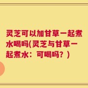 灵芝可以加甘草一起煮水喝吗(灵芝与甘草一起煮水：可喝吗？)