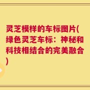 灵芝模样的车标图片(绿色灵芝车标：神秘和科技相结合的完美融合)