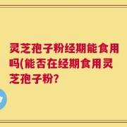 灵芝孢子粉经期能食用吗(能否在经期食用灵芝孢子粉？