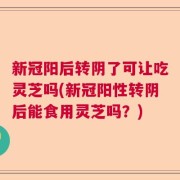 新冠阳后转阴了可让吃灵芝吗(新冠阳性转阴后能食用灵芝吗？)