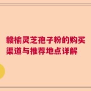 赣榆灵芝孢子粉的购买渠道与推荐地点详解