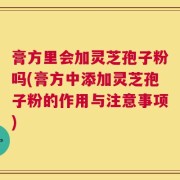 膏方里会加灵芝孢子粉吗(膏方中添加灵芝孢子粉的作用与注意事项)