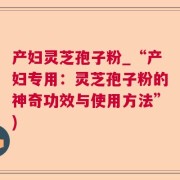 产妇灵芝孢子粉_“产妇专用：灵芝孢子粉的神奇功效与使用方法”)