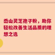 岙山灵芝孢子粉，助你轻松改善生活品质的理想之选
