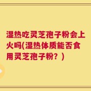 湿热吃灵芝孢子粉会上火吗(湿热体质能否食用灵芝孢子粉？)