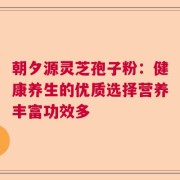 朝夕源灵芝孢子粉：健康养生的优质选择营养丰富功效多