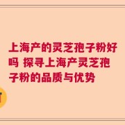 上海产的灵芝孢子粉好吗 探寻上海产灵芝孢子粉的品质与优势