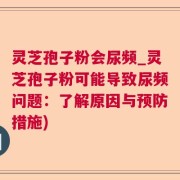 灵芝孢子粉会尿频_灵芝孢子粉可能导致尿频问题：了解原因与预防措施)