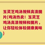 玉灵芝鸡汤视频高清图片(鸡汤热卖！玉灵芝鸡汤高清视频和图片，让你轻松体验健康美味)
