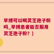 早搏可以喝灵芝孢子粉吗_早搏患者能否服用灵芝孢子粉？)