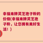 幸福来牌灵芝孢子粉的价格(幸福来牌灵芝孢子粉，让您拥有美好生活！)