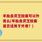 羊胎盘灵芝胶囊可以外用么(羊胎盘灵芝胶囊是否适用于外用？)