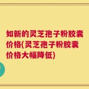 如新的灵芝孢子粉胶囊价格(灵芝孢子粉胶囊价格大幅降低)