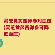 灵芝黄芪西洋参对血压(灵芝黄芪西洋参可降低血压)