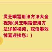 灵芝眼霜用法方法大全视频(灵芝眼霜使用方法详解视频，双倍奏效惊喜迎接您！)