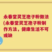 永春堂灵芝孢子粉做法(永春堂灵芝孢子粉制作方法，健康生活不可或缺