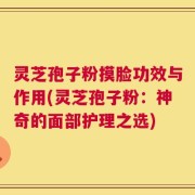 灵芝孢子粉摸脸功效与作用(灵芝孢子粉：神奇的面部护理之选)