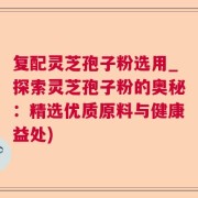 复配灵芝孢子粉选用_探索灵芝孢子粉的奥秘：精选优质原料与健康益处)