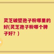 灵芝破壁孢子粉哪里的好(灵芝孢子粉哪个牌子好？)