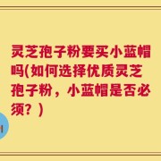 灵芝孢子粉要买小蓝帽吗(如何选择优质灵芝孢子粉，小蓝帽是否必须？)
