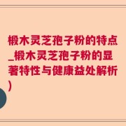 椴木灵芝孢子粉的特点_椴木灵芝孢子粉的显著特性与健康益处解析)