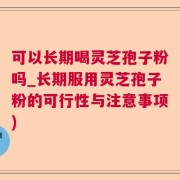 可以长期喝灵芝孢子粉吗_长期服用灵芝孢子粉的可行性与注意事项)