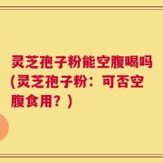 灵芝孢子粉能空腹喝吗(灵芝孢子粉：可否空腹食用？)