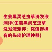 生姜黑灵芝虫草洗发液测评(生姜黑灵芝虫草洗发液测评：你值得拥有的头皮护理神器)