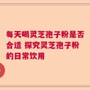 每天喝灵芝孢子粉是否合适 探究灵芝孢子粉的日常饮用