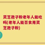 灵芝孢子粉老年人能吃吗(老年人能否食用灵芝孢子粉)