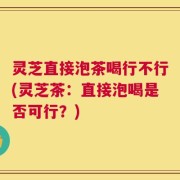 灵芝直接泡茶喝行不行(灵芝茶：直接泡喝是否可行？)