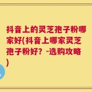 抖音上的灵芝孢子粉哪家好(抖音上哪家灵芝孢子粉好？-选购攻略)