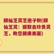 颐仙芝灵芝孢子粉(颐仙芝灵：提取自珍贵灵芝，助您健康美丽)