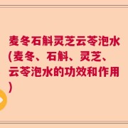 麦冬石斛灵芝云苓泡水(麦冬、石斛、灵芝、云苓泡水的功效和作用)
