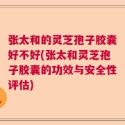 张太和的灵芝孢子胶囊好不好(张太和灵芝孢子胶囊的功效与安全性评估)