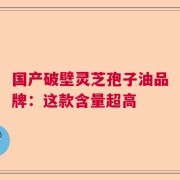 国产破壁灵芝孢子油品牌：这款含量超高