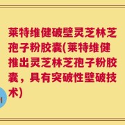 莱特维健破壁灵芝林芝孢子粉胶囊(莱特维健推出灵芝林芝孢子粉胶囊，具有突破性壁破技术)