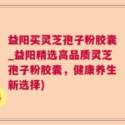 益阳买灵芝孢子粉胶囊_益阳精选高品质灵芝孢子粉胶囊，健康养生新选择)