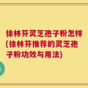徐林芬灵芝孢子粉怎样(徐林芬推荐的灵芝孢子粉功效与用法)