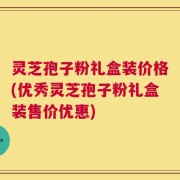 灵芝孢子粉礼盒装价格(优秀灵芝孢子粉礼盒装售价优惠)
