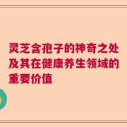 灵芝含孢子的神奇之处及其在健康养生领域的重要价值