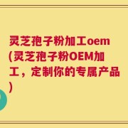 灵芝孢子粉加工oem(灵芝孢子粉OEM加工，定制你的专属产品)