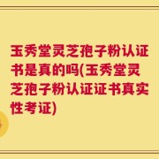 玉秀堂灵芝孢子粉认证书是真的吗(玉秀堂灵芝孢子粉认证证书真实性考证)