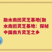融水南团灵芝基地(融水南团灵芝基地：探秘中国南方灵芝之乡