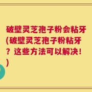 破壁灵芝孢子粉会粘牙(破壁灵芝孢子粉粘牙？这些方法可以解决！)