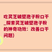 吃灵芝破壁孢子粉口干_探索灵芝破壁孢子粉的神奇功效：改善口干问题)