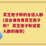 灵芝孢子粉的合适人群(适合谁食用灵芝孢子粉？ 灵芝孢子粉适宜人群的推荐)