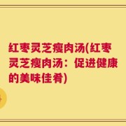 红枣灵芝瘦肉汤(红枣灵芝瘦肉汤：促进健康的美味佳肴)