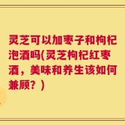 灵芝可以加枣子和枸杞泡酒吗(灵芝枸杞红枣酒，美味和养生该如何兼顾？)