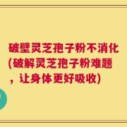 破壁灵芝孢子粉不消化(破解灵芝孢子粉难题，让身体更好吸收)